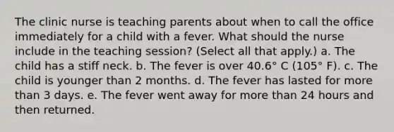 The clinic nurse is teaching parents about when to call the office immediately for a child with a fever. What should the nurse include in the teaching session? (Select all that apply.) a. The child has a stiff neck. b. The fever is over 40.6° C (105° F). c. The child is younger than 2 months. d. The fever has lasted for more than 3 days. e. The fever went away for more than 24 hours and then returned.