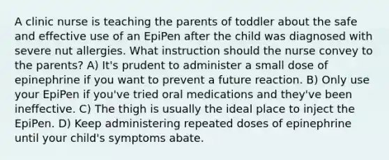 A clinic nurse is teaching the parents of toddler about the safe and effective use of an EpiPen after the child was diagnosed with severe nut allergies. What instruction should the nurse convey to the parents? A) It's prudent to administer a small dose of epinephrine if you want to prevent a future reaction. B) Only use your EpiPen if you've tried oral medications and they've been ineffective. C) The thigh is usually the ideal place to inject the EpiPen. D) Keep administering repeated doses of epinephrine until your child's symptoms abate.