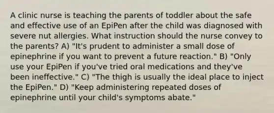 A clinic nurse is teaching the parents of toddler about the safe and effective use of an EpiPen after the child was diagnosed with severe nut allergies. What instruction should the nurse convey to the parents? A) "It's prudent to administer a small dose of epinephrine if you want to prevent a future reaction." B) "Only use your EpiPen if you've tried oral medications and they've been ineffective." C) "The thigh is usually the ideal place to inject the EpiPen." D) "Keep administering repeated doses of epinephrine until your child's symptoms abate."