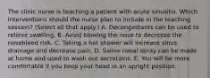 The clinic nurse is teaching a patient with acute sinusitis. Which interventions should the nurse plan to include in the teaching session? (Select all that apply.) A. Decongestants can be used to relieve swelling. B. Avoid blowing the nose to decrease the nosebleed risk. C. Taking a hot shower will increase sinus drainage and decrease pain. D. Saline nasal spray can be made at home and used to wash out secretions. E. You will be more comfortable if you keep your head in an upright position.