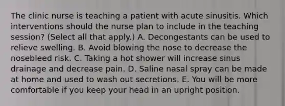 The clinic nurse is teaching a patient with acute sinusitis. Which interventions should the nurse plan to include in the teaching session? (Select all that apply.) A. Decongestants can be used to relieve swelling. B. Avoid blowing the nose to decrease the nosebleed risk. C. Taking a hot shower will increase sinus drainage and decrease pain. D. Saline nasal spray can be made at home and used to wash out secretions. E. You will be more comfortable if you keep your head in an upright position.