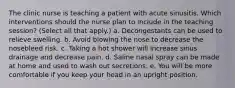 The clinic nurse is teaching a patient with acute sinusitis. Which interventions should the nurse plan to include in the teaching session? (Select all that apply.) a. Decongestants can be used to relieve swelling. b. Avoid blowing the nose to decrease the nosebleed risk. c. Taking a hot shower will increase sinus drainage and decrease pain. d. Saline nasal spray can be made at home and used to wash out secretions. e. You will be more comfortable if you keep your head in an upright position.