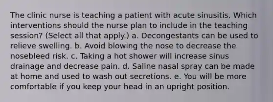 The clinic nurse is teaching a patient with acute sinusitis. Which interventions should the nurse plan to include in the teaching session? (Select all that apply.) a. Decongestants can be used to relieve swelling. b. Avoid blowing the nose to decrease the nosebleed risk. c. Taking a hot shower will increase sinus drainage and decrease pain. d. Saline nasal spray can be made at home and used to wash out secretions. e. You will be more comfortable if you keep your head in an upright position.