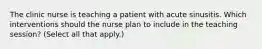 The clinic nurse is teaching a patient with acute sinusitis. Which interventions should the nurse plan to include in the teaching session? (Select all that apply.)