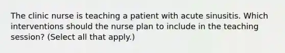 The clinic nurse is teaching a patient with acute sinusitis. Which interventions should the nurse plan to include in the teaching session? (Select all that apply.)