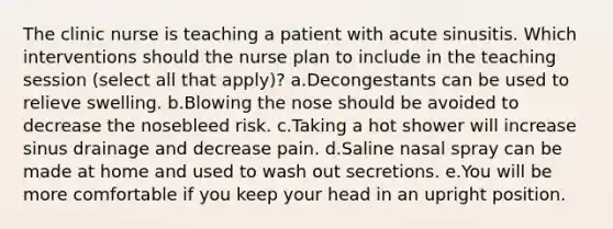 The clinic nurse is teaching a patient with acute sinusitis. Which interventions should the nurse plan to include in the teaching session (select all that apply)? a.Decongestants can be used to relieve swelling. b.Blowing the nose should be avoided to decrease the nosebleed risk. c.Taking a hot shower will increase sinus drainage and decrease pain. d.Saline nasal spray can be made at home and used to wash out secretions. e.You will be more comfortable if you keep your head in an upright position.