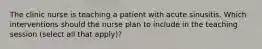 The clinic nurse is teaching a patient with acute sinusitis. Which interventions should the nurse plan to include in the teaching session (select all that apply)?