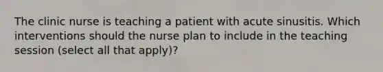 The clinic nurse is teaching a patient with acute sinusitis. Which interventions should the nurse plan to include in the teaching session (select all that apply)?