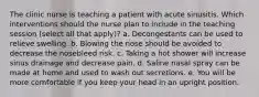 The clinic nurse is teaching a patient with acute sinusitis. Which interventions should the nurse plan to include in the teaching session (select all that apply)? a. Decongestants can be used to relieve swelling. b. Blowing the nose should be avoided to decrease the nosebleed risk. c. Taking a hot shower will increase sinus drainage and decrease pain. d. Saline nasal spray can be made at home and used to wash out secretions. e. You will be more comfortable if you keep your head in an upright position.