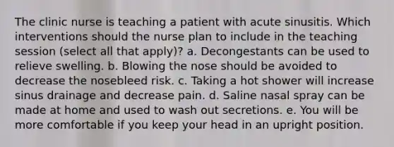 The clinic nurse is teaching a patient with acute sinusitis. Which interventions should the nurse plan to include in the teaching session (select all that apply)? a. Decongestants can be used to relieve swelling. b. Blowing the nose should be avoided to decrease the nosebleed risk. c. Taking a hot shower will increase sinus drainage and decrease pain. d. Saline nasal spray can be made at home and used to wash out secretions. e. You will be more comfortable if you keep your head in an upright position.