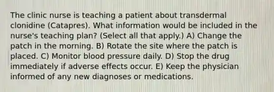 The clinic nurse is teaching a patient about transdermal clonidine (Catapres). What information would be included in the nurse's teaching plan? (Select all that apply.) A) Change the patch in the morning. B) Rotate the site where the patch is placed. C) Monitor blood pressure daily. D) Stop the drug immediately if adverse effects occur. E) Keep the physician informed of any new diagnoses or medications.