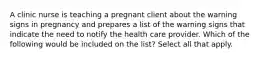 A clinic nurse is teaching a pregnant client about the warning signs in pregnancy and prepares a list of the warning signs that indicate the need to notify the health care provider. Which of the following would be included on the list? Select all that apply.