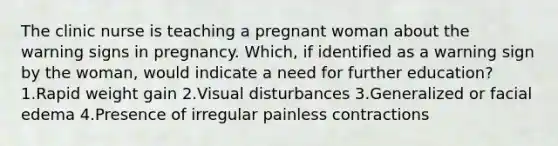 The clinic nurse is teaching a pregnant woman about the warning signs in pregnancy. Which, if identified as a warning sign by the woman, would indicate a need for further education? 1.Rapid weight gain 2.Visual disturbances 3.Generalized or facial edema 4.Presence of irregular painless contractions