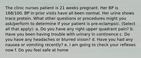 The clinic nurses patient is 21 weeks pregnant. Her BP is 168/100. BP in prior visits have all been normal. Her urine shows trace protein. What other questions or procedures might you ask/perform to determine if your patient is pre-eclampsic. (Select all that apply): a. Do you have any right upper quadrant pain? b. Have you been having trouble with urinary in continence c. Do you have any headaches or blurred vision? d. Have you had any nausea or vomiting recently? e. I am going to check your reflexes now f. Do you feel safe at home