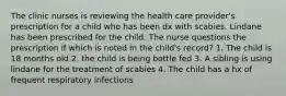 The clinic nurses is reviewing the health care provider's prescription for a child who has been dx with scabies. Lindane has been prescribed for the child. The nurse questions the prescription if which is noted in the child's record? 1. The child is 18 months old 2. the child is being bottle fed 3. A sibling is using lindane for the treatment of scabies 4. The child has a hx of frequent respiratory infections