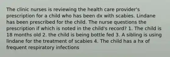 The clinic nurses is reviewing the health care provider's prescription for a child who has been dx with scabies. Lindane has been prescribed for the child. The nurse questions the prescription if which is noted in the child's record? 1. The child is 18 months old 2. the child is being bottle fed 3. A sibling is using lindane for the treatment of scabies 4. The child has a hx of frequent respiratory infections