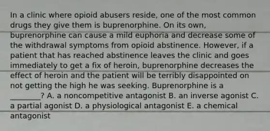 In a clinic where opioid abusers reside, one of the most common drugs they give them is buprenorphine. On its own, buprenorphine can cause a mild euphoria and decrease some of the withdrawal symptoms from opioid abstinence. However, if a patient that has reached abstinence leaves the clinic and goes immediately to get a fix of heroin, buprenorphine decreases the effect of heroin and the patient will be terribly disappointed on not getting the high he was seeking. Buprenorphine is a ________? A. a noncompetitive antagonist B. an inverse agonist C. a partial agonist D. a physiological antagonist E. a chemical antagonist