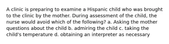 A clinic is preparing to examine a Hispanic child who was brought to the clinic by the mother. During assessment of the child, the nurse would avoid which of the following? a. Asking the mother questions about the child b. admiring the child c. taking the child's temperature d. obtaining an interpreter as necessary