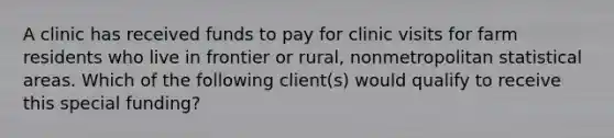 A clinic has received funds to pay for clinic visits for farm residents who live in frontier or rural, nonmetropolitan statistical areas. Which of the following client(s) would qualify to receive this special funding?