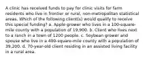 A clinic has received funds to pay for clinic visits for farm residents who live in frontier or rural, non-metropolitan statistical areas. Which of the following client(s) would qualify to receive this special funding? a. Apple grower who lives in a 100-square-mile county with a population of 19,900. b. Client who lives next to a ranch in a town of 1200 people. c. Soybean grower and spouse who live in a 400-square-mile county with a population of 39,200. d. 70-year-old client residing in an assisted living facility in a rural area.