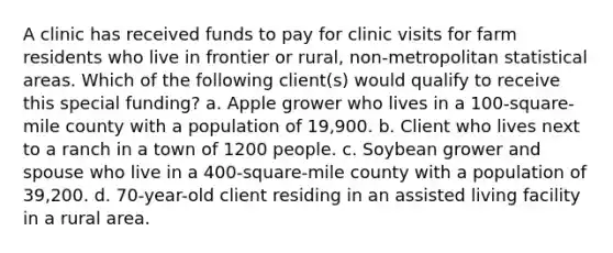 A clinic has received funds to pay for clinic visits for farm residents who live in frontier or rural, non-metropolitan statistical areas. Which of the following client(s) would qualify to receive this special funding? a. Apple grower who lives in a 100-square-mile county with a population of 19,900. b. Client who lives next to a ranch in a town of 1200 people. c. Soybean grower and spouse who live in a 400-square-mile county with a population of 39,200. d. 70-year-old client residing in an assisted living facility in a rural area.