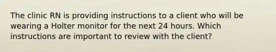 The clinic RN is providing instructions to a client who will be wearing a Holter monitor for the next 24 hours. Which instructions are important to review with the client?