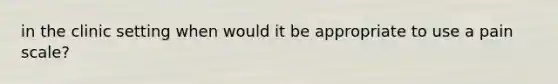 in the clinic setting when would it be appropriate to use a pain scale?
