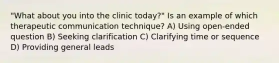 "What about you into the clinic today?" Is an example of which therapeutic communication technique? A) Using open-ended question B) Seeking clarification C) Clarifying time or sequence D) Providing general leads