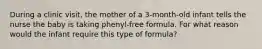 During a clinic visit, the mother of a 3-month-old infant tells the nurse the baby is taking phenyl-free formula. For what reason would the infant require this type of formula?