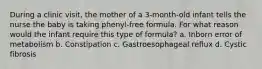 During a clinic visit, the mother of a 3-month-old infant tells the nurse the baby is taking phenyl-free formula. For what reason would the infant require this type of formula? a. Inborn error of metabolism b. Constipation c. Gastroesophageal reflux d. Cystic fibrosis