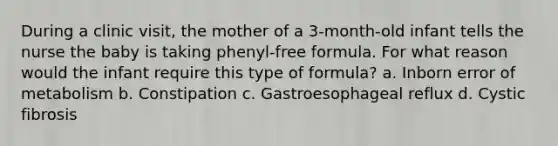 During a clinic visit, the mother of a 3-month-old infant tells the nurse the baby is taking phenyl-free formula. For what reason would the infant require this type of formula? a. Inborn error of metabolism b. Constipation c. Gastroesophageal reflux d. Cystic fibrosis