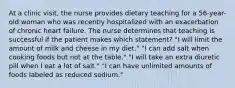 At a clinic visit, the nurse provides dietary teaching for a 56-year-old woman who was recently hospitalized with an exacerbation of chronic heart failure. The nurse determines that teaching is successful if the patient makes which statement? "I will limit the amount of milk and cheese in my diet." "I can add salt when cooking foods but not at the table." "I will take an extra diuretic pill when I eat a lot of salt." "I can have unlimited amounts of foods labeled as reduced sodium."