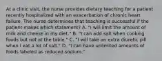 At a clinic visit, the nurse provides dietary teaching for a patient recently hospitalized with an exacerbation of chronic heart failure. The nurse determines that teaching is successful if the patient makes which statement? A. "I will limit the amount of milk and cheese in my diet." B. "I can add salt when cooking foods but not at the table." C. "I will take an extra diuretic pill when I eat a lot of salt." D. "I can have unlimited amounts of foods labeled as reduced sodium."