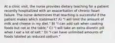 At a clinic visit, the nurse provides dietary teaching for a patient recently hospitalized with an exacerbation of chronic heart failure. The nurse determines that teaching is successful if the patient makes which statement? A) "I will limit the amount of milk and cheese in my diet." B) "I can add salt when cooking foods but not at the table." C) "I will take an extra diuretic pill when I eat a lot of salt." D) "I can have unlimited amounts of foods labeled as reduced sodium."