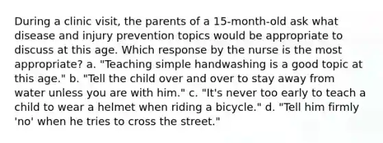 During a clinic visit, the parents of a 15-month-old ask what disease and injury prevention topics would be appropriate to discuss at this age. Which response by the nurse is the most appropriate? a. "Teaching simple handwashing is a good topic at this age." b. "Tell the child over and over to stay away from water unless you are with him." c. "It's never too early to teach a child to wear a helmet when riding a bicycle." d. "Tell him firmly 'no' when he tries to cross the street."