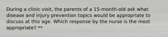 During a clinic visit, the parents of a 15-month-old ask what disease and injury prevention topics would be appropriate to discuss at this age. Which response by the nurse is the most appropriate? **