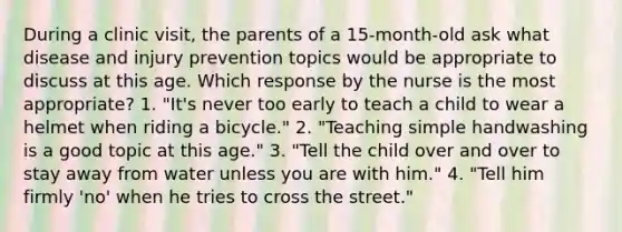 During a clinic visit, the parents of a 15-month-old ask what disease and injury prevention topics would be appropriate to discuss at this age. Which response by the nurse is the most appropriate? 1. "It's never too early to teach a child to wear a helmet when riding a bicycle." 2. "Teaching simple handwashing is a good topic at this age." 3. "Tell the child over and over to stay away from water unless you are with him." 4. "Tell him firmly 'no' when he tries to cross the street."