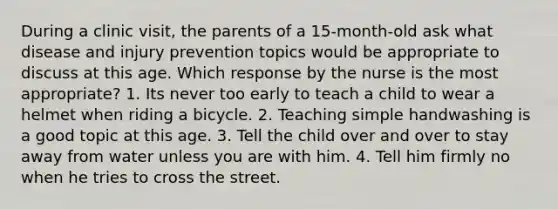 During a clinic visit, the parents of a 15-month-old ask what disease and injury prevention topics would be appropriate to discuss at this age. Which response by the nurse is the most appropriate? 1. Its never too early to teach a child to wear a helmet when riding a bicycle. 2. Teaching simple handwashing is a good topic at this age. 3. Tell the child over and over to stay away from water unless you are with him. 4. Tell him firmly no when he tries to cross the street.