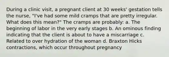 During a clinic visit, a pregnant client at 30 weeks' gestation tells the nurse, "I've had some mild cramps that are pretty irregular. What does this mean?" The cramps are probably: a. The beginning of labor in the very early stages b. An ominous finding indicating that the client is about to have a miscarriage c. Related to over hydration of the woman d. Braxton Hicks contractions, which occur throughout pregnancy