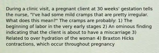 During a clinic visit, a pregnant client at 30 weeks' gestation tells the nurse, "I've had some mild cramps that are pretty irregular. What does this mean?" The cramps are probably: 1) The beginning of labor in the very early stages 2) An ominous finding indicating that the client is about to have a miscarriage 3) Related to over hydration of the woman 4) Braxton Hicks contractions, which occur throughout pregnancy