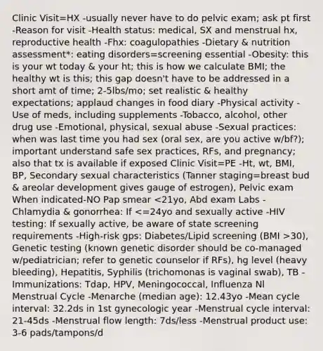 Clinic Visit=HX -usually never have to do pelvic exam; ask pt first -Reason for visit -Health status: medical, SX and menstrual hx, reproductive health -Fhx: coagulopathies -Dietary & nutrition assessment*: eating disorders=screening essential -Obesity: this is your wt today & your ht; this is how we calculate BMI; the healthy wt is this; this gap doesn't have to be addressed in a short amt of time; 2-5lbs/mo; set realistic & healthy expectations; applaud changes in food diary -Physical activity -Use of meds, including supplements -Tobacco, alcohol, other drug use -Emotional, physical, sexual abuse -Sexual practices: when was last time you had sex (oral sex, are you active w/bf?); important understand safe sex practices, RFs, and pregnancy; also that tx is available if exposed Clinic Visit=PE -Ht, wt, BMI, BP, Secondary sexual characteristics (Tanner staging=breast bud & areolar development gives gauge of estrogen), Pelvic exam When indicated-NO Pap smear 30), Genetic testing (known genetic disorder should be co-managed w/pediatrician; refer to genetic counselor if RFs), hg level (heavy bleeding), Hepatitis, Syphilis (trichomonas is vaginal swab), TB -Immunizations: Tdap, HPV, Meningococcal, Influenza Nl Menstrual Cycle -Menarche (median age): 12.43yo -Mean cycle interval: 32.2ds in 1st gynecologic year -Menstrual cycle interval: 21-45ds -Menstrual flow length: 7ds/less -Menstrual product use: 3-6 pads/tampons/d