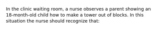 In the clinic waiting room, a nurse observes a parent showing an 18-month-old child how to make a tower out of blocks. In this situation the nurse should recognize that: