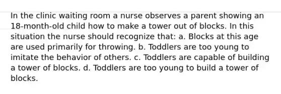 In the clinic waiting room a nurse observes a parent showing an 18-month-old child how to make a tower out of blocks. In this situation the nurse should recognize that: a. Blocks at this age are used primarily for throwing. b. Toddlers are too young to imitate the behavior of others. c. Toddlers are capable of building a tower of blocks. d. Toddlers are too young to build a tower of blocks.