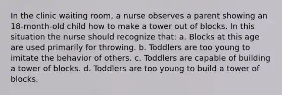 In the clinic waiting room, a nurse observes a parent showing an 18-month-old child how to make a tower out of blocks. In this situation the nurse should recognize that: a. Blocks at this age are used primarily for throwing. b. Toddlers are too young to imitate the behavior of others. c. Toddlers are capable of building a tower of blocks. d. Toddlers are too young to build a tower of blocks.