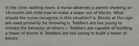 In the clinic waiting room, a nurse observes a parent showing an 18-month-old child how to make a tower out of blocks. What should the nurse recognize in this situation? a. Blocks at this age are used primarily for throwing b. Toddlers are too young to imitate the behavior of others c. Toddlers are capable of building a tower of blocks d. Toddlers are too young to build a tower of blocks