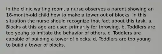 In the clinic waiting room, a nurse observes a parent showing an 18-month-old child how to make a tower out of blocks. In this situation the nurse should recognize that fact about this task. a. Blocks at this age are used primarily for throwing. b. Toddlers are too young to imitate the behavior of others. c. Toddlers are capable of building a tower of blocks. d. Toddlers are too young to build a tower of blocks.