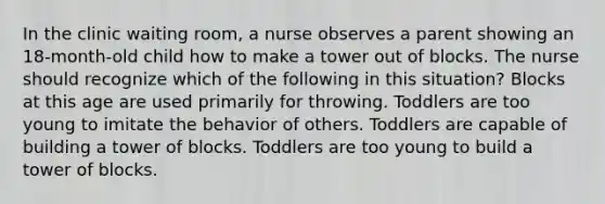 In the clinic waiting room, a nurse observes a parent showing an 18-month-old child how to make a tower out of blocks. The nurse should recognize which of the following in this situation? Blocks at this age are used primarily for throwing. Toddlers are too young to imitate the behavior of others. Toddlers are capable of building a tower of blocks. Toddlers are too young to build a tower of blocks.