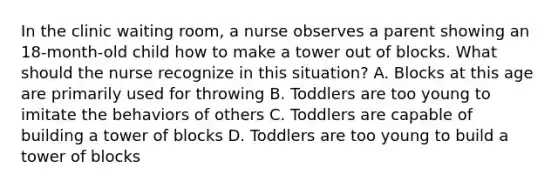 In the clinic waiting room, a nurse observes a parent showing an 18-month-old child how to make a tower out of blocks. What should the nurse recognize in this situation? A. Blocks at this age are primarily used for throwing B. Toddlers are too young to imitate the behaviors of others C. Toddlers are capable of building a tower of blocks D. Toddlers are too young to build a tower of blocks