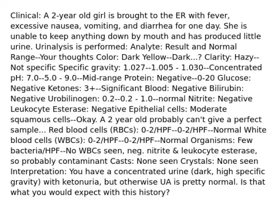 Clinical: A 2-year old girl is brought to the ER with fever, excessive nausea, vomiting, and diarrhea for one day. She is unable to keep anything down by mouth and has produced little urine. Urinalysis is performed: Analyte: Result and Normal Range--Your thoughts Color: Dark Yellow--Dark...? Clarity: Hazy--Not specific Specific gravity: 1.027--1.005 - 1.030--Concentrated pH: 7.0--5.0 - 9.0--Mid-range Protein: Negative--0-20 Glucose: Negative Ketones: 3+--Significant Blood: Negative Bilirubin: Negative Urobilinogen: 0.2--0.2 - 1.0--normal Nitrite: Negative Leukocyte Esterase: Negative Epithelial cells: Moderate squamous cells--Okay. A 2 year old probably can't give a perfect sample... Red blood cells (RBCs): 0-2/HPF--0-2/HPF--Normal White blood cells (WBCs): 0-2/HPF--0-2/HPF--Normal Organisms: Few bacteria/HPF--No WBCs seen, neg. nitrite & leukocyte esterase, so probably contaminant Casts: None seen Crystals: None seen Interpretation: You have a concentrated urine (dark, high specific gravity) with ketonuria, but otherwise UA is pretty normal. Is that what you would expect with this history?