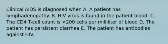 Clinical AIDS is diagnosed when A. A patient has lymphadenopathy. B. HIV virus is found in the patient blood. C. The CD4 T-cell count is <200 cells per milliliter of blood D. The patient has persistent diarrhea E. The patient has antibodies against HIV.